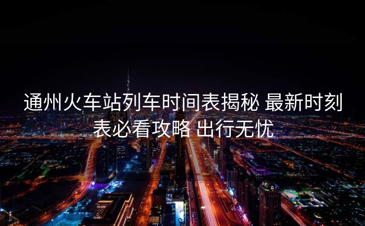 通州火車站列車時(shí)間表揭秘 最新時(shí)刻表必看攻略 出行無(wú)憂