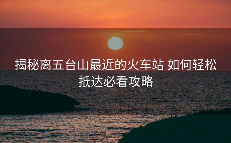 揭秘離五臺山最近的火車站 如何輕松抵達必看攻略