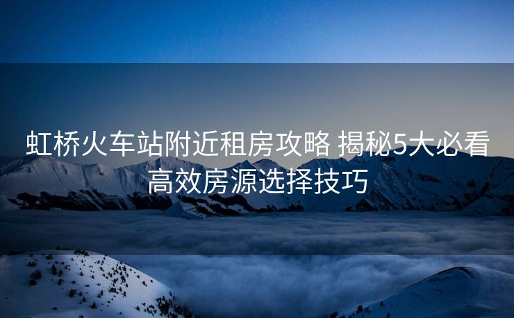 虹橋火車站附近租房攻略 揭秘5大必看高效房源選擇技巧