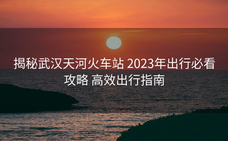 揭秘武漢天河火車站 2023年出行必看攻略 高效出行指南
