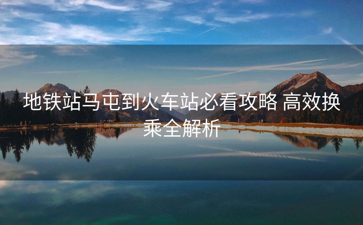 地鐵站馬屯到火車站必看攻略 高效換乘全解析