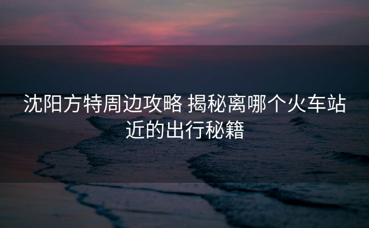沈陽方特周邊攻略 揭秘離哪個火車站近的出行秘籍