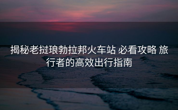 揭秘老撾瑯勃拉邦火車站 必看攻略 旅行者的高效出行指南