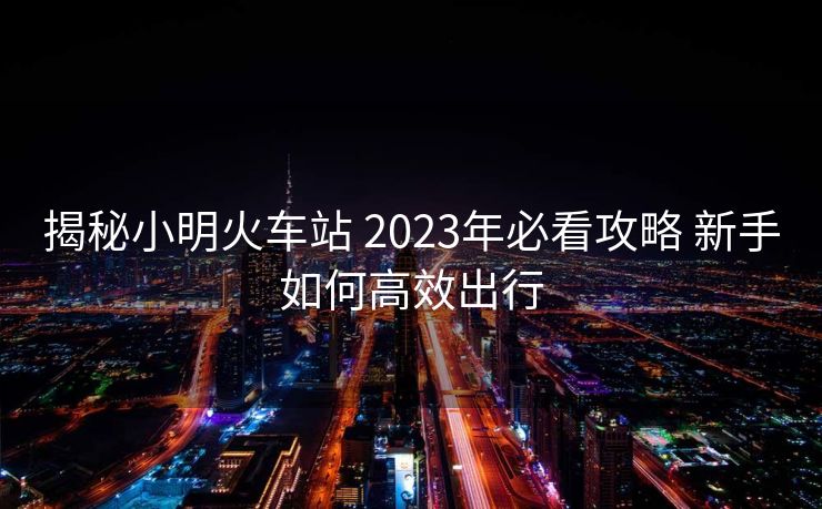 揭秘小明火車(chē)站 2023年必看攻略 新手如何高效出行