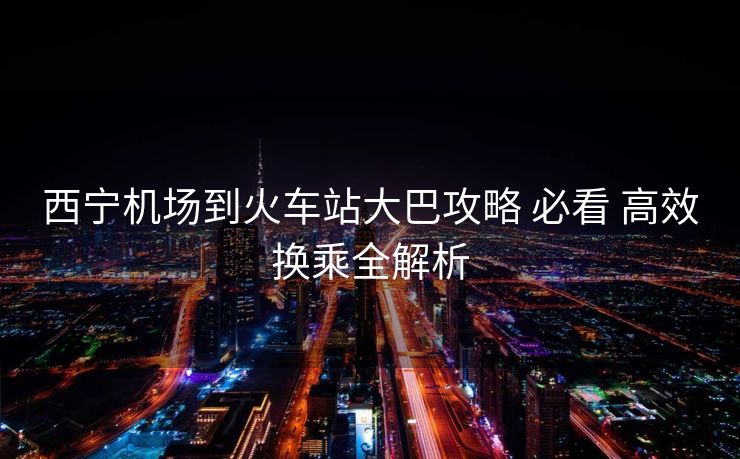 西寧機(jī)場(chǎng)到火車站大巴攻略 必看 高效換乘全解析