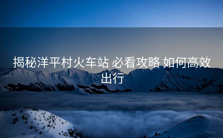 揭秘洋平村火車站 必看攻略 如何高效出行