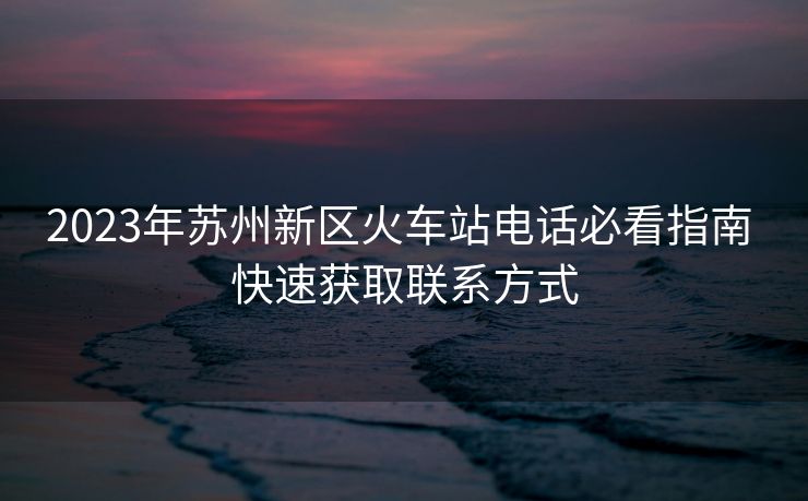 2023年蘇州新區(qū)火車站電話必看指南 快速獲取聯(lián)系方式