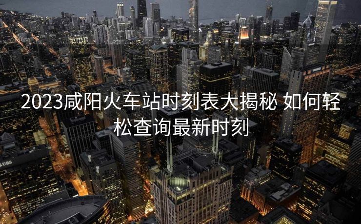 2023咸陽火車站時(shí)刻表大揭秘 如何輕松查詢最新時(shí)刻