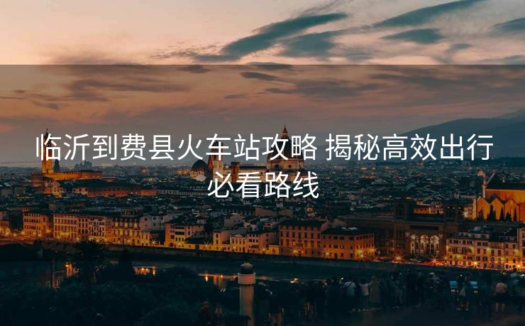 臨沂到費縣火車站攻略 揭秘高效出行必看路線