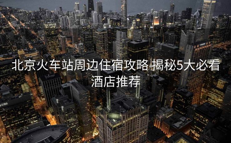 北京火車站周邊住宿攻略 揭秘5大必看酒店推薦