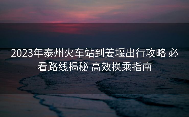 2023年泰州火車站到姜堰出行攻略 必看路線揭秘 高效換乘指南