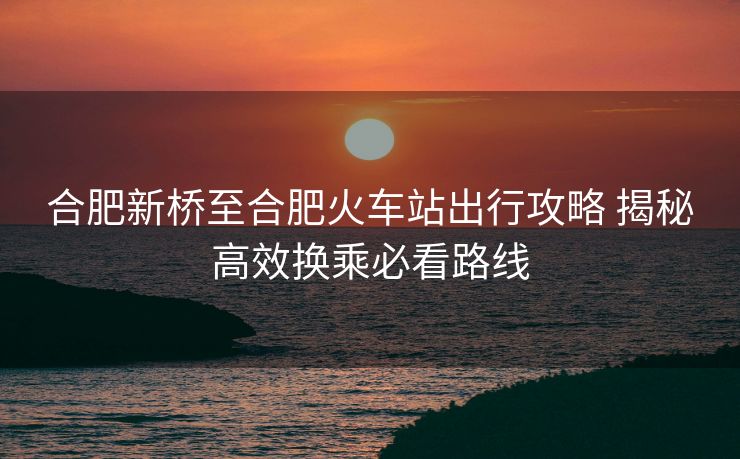 合肥新橋至合肥火車站出行攻略 揭秘高效換乘必看路線
