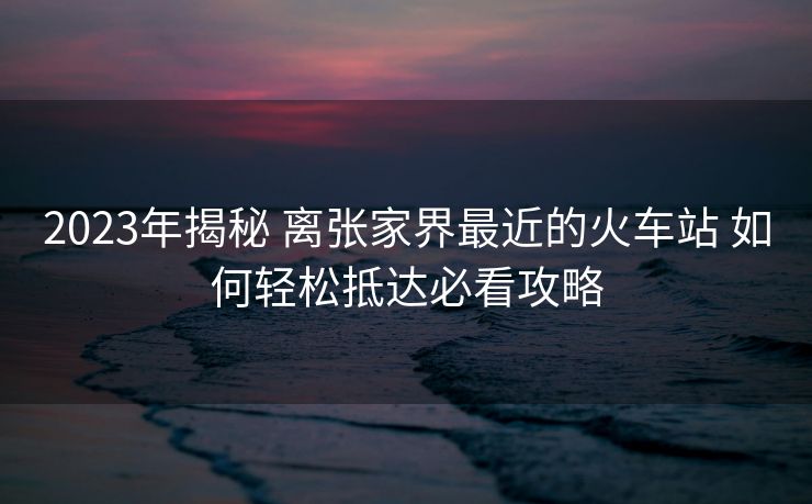 2023年揭秘 離張家界最近的火車站 如何輕松抵達必看攻略