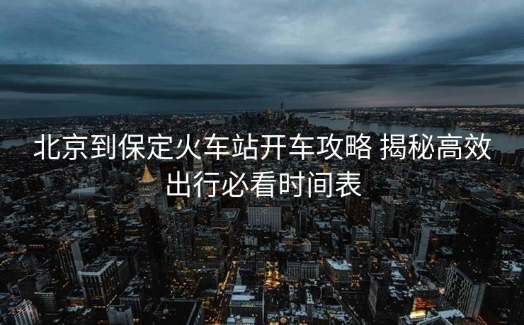 北京到保定火車站開車攻略 揭秘高效出行必看時間表