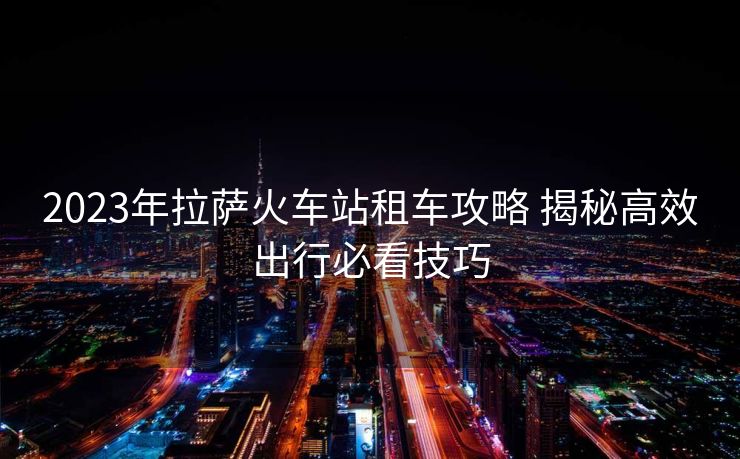 2023年拉薩火車站租車攻略 揭秘高效出行必看技巧