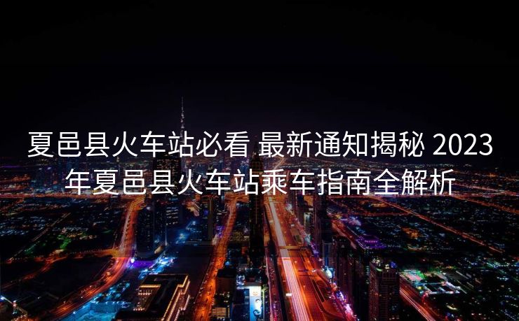 夏邑縣火車站必看 最新通知揭秘 2023年夏邑縣火車站乘車指南全解析