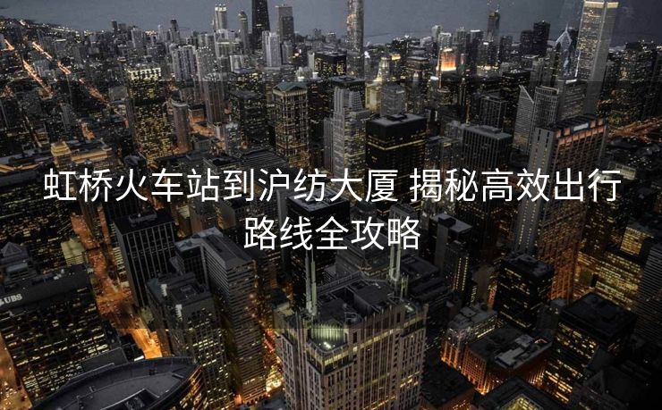 虹橋火車站到滬紡大廈 揭秘高效出行路線全攻略 虹橋火車站到滬紡大廈 揭秘高效出行路線全攻略
