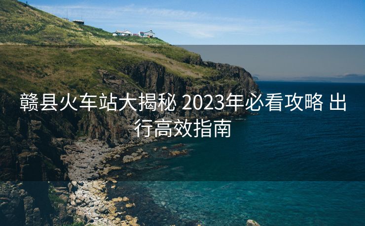 贛縣火車站大揭秘 2023年必看攻略 出行高效指南