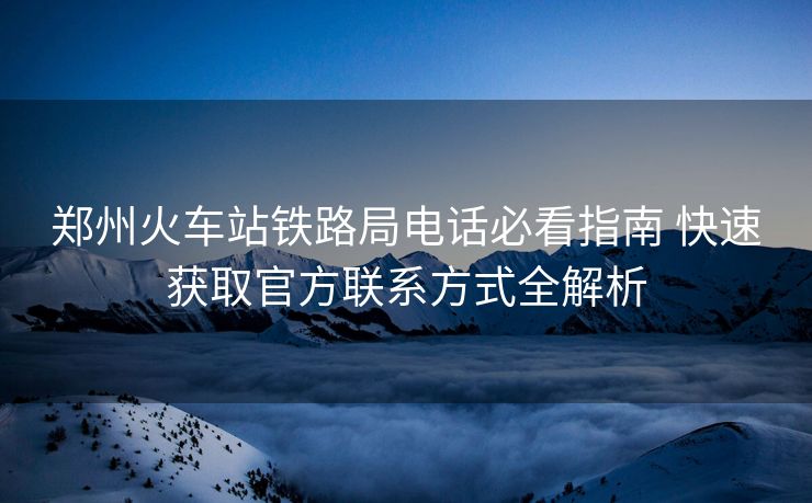 鄭州火車站鐵路局電話必看指南 快速獲取官方聯(lián)系方式全解析