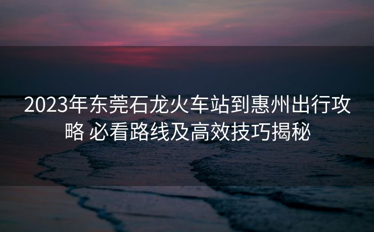 2023年東莞石龍火車站到惠州出行攻略 必看路線及高效技巧揭秘
