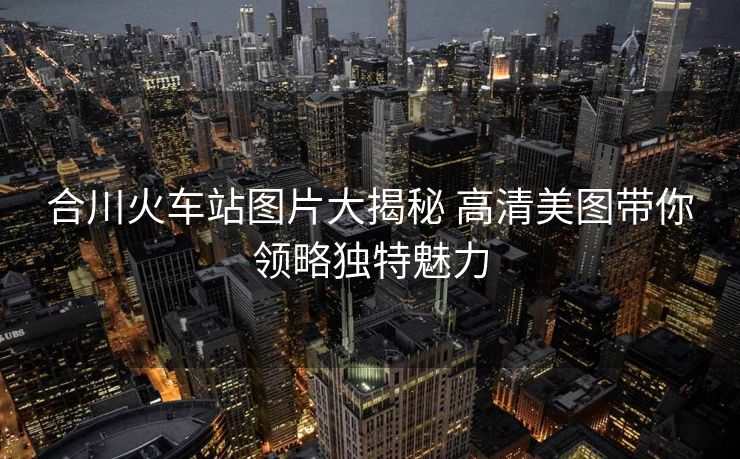 合川火車站圖片大揭秘 高清美圖帶你領(lǐng)略獨(dú)特魅力