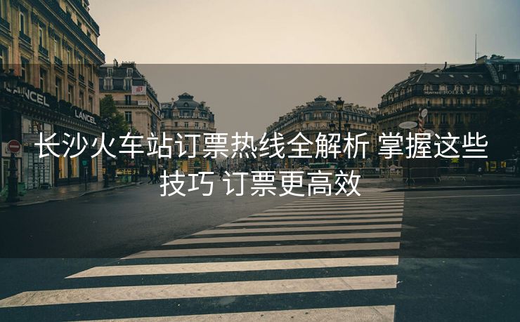 長沙火車站訂票熱線全解析 掌握這些技巧 訂票更高效