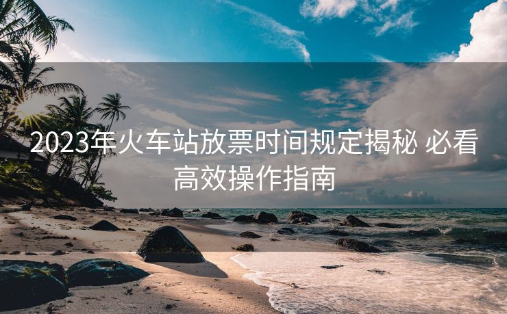 2023年火車(chē)站放票時(shí)間規(guī)定揭秘 必看高效操作指南 2023年火車(chē)站放票時(shí)間規(guī)定揭秘 必看高效操作指南