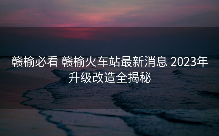 贛榆必看 贛榆火車站最新消息 2023年升級改造全揭秘