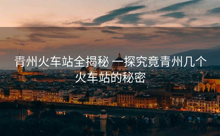 青州火車站全揭秘 一探究竟青州幾個火車站的秘密
