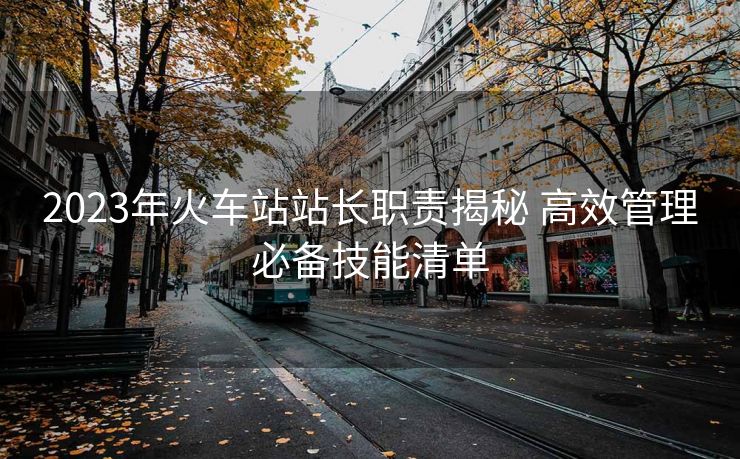 2023年火車站站長職責(zé)揭秘 高效管理必備技能清單