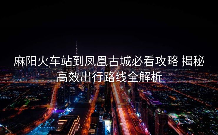 麻陽火車站到鳳凰古城必看攻略 揭秘高效出行路線全解析