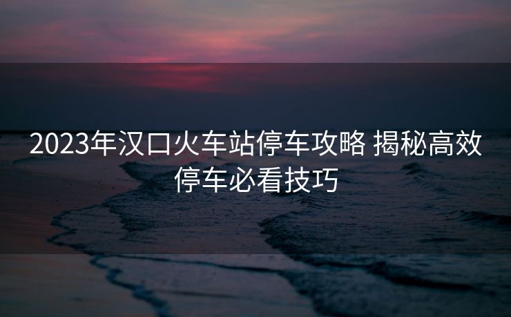 2023年漢口火車(chē)站停車(chē)攻略 揭秘高效停車(chē)必看技巧 2023年漢口火車(chē)站停車(chē)攻略 揭秘高效停車(chē)必看技巧