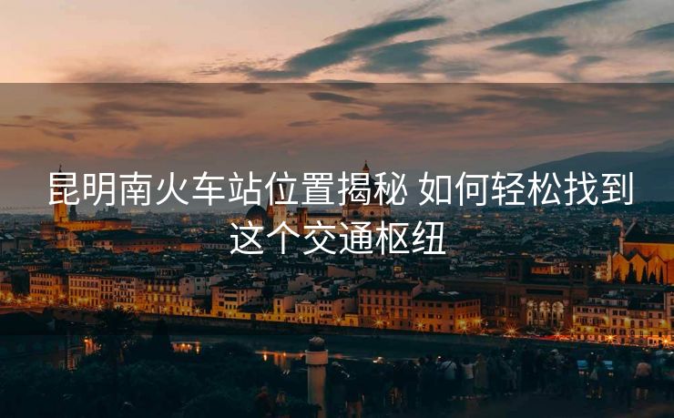 昆明南火車站位置揭秘 如何輕松找到這個(gè)交通樞紐
