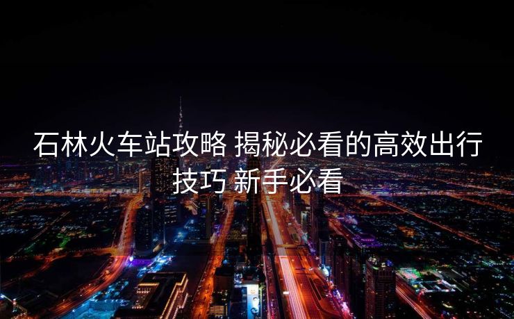 石林火車站攻略 揭秘必看的高效出行技巧 新手必看