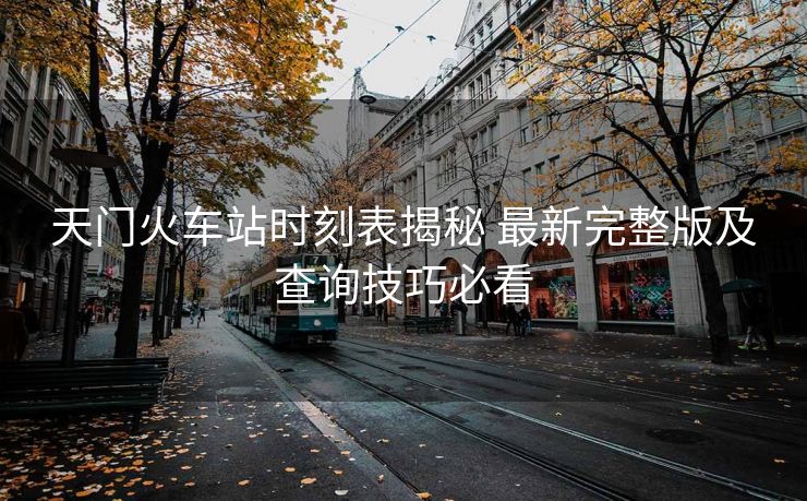 天門火車站時(shí)刻表揭秘 最新完整版及查詢技巧必看