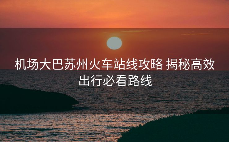 機場大巴蘇州火車站線攻略 揭秘高效出行必看路線