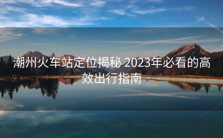 潮州火車站定位揭秘 2023年必看的高效出行指南