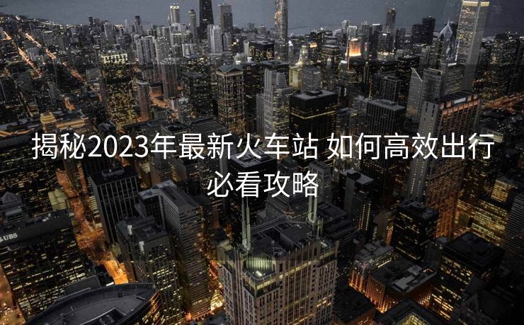 揭秘2023年最新火車站 如何高效出行必看攻略