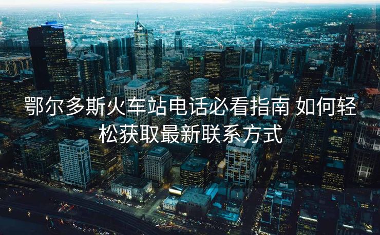 鄂爾多斯火車站電話必看指南 如何輕松獲取最新聯(lián)系方式