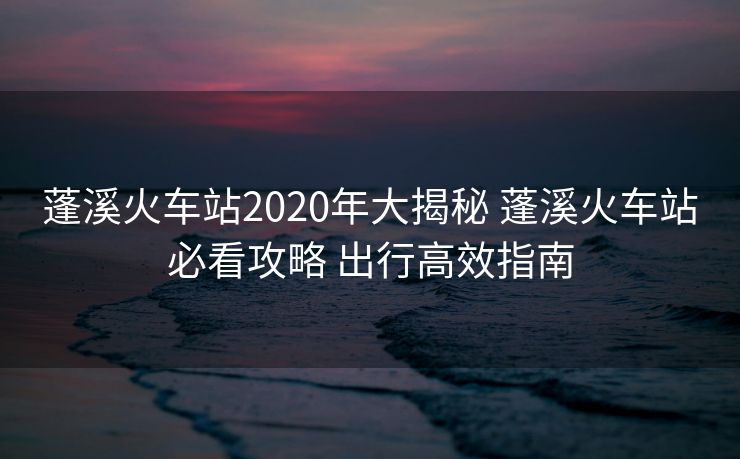 蓬溪火車站2020年大揭秘 蓬溪火車站必看攻略 出行高效指南