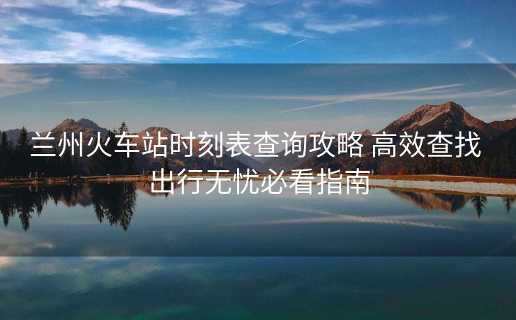 蘭州火車站時(shí)刻表查詢攻略 高效查找 出行無(wú)憂必看指南