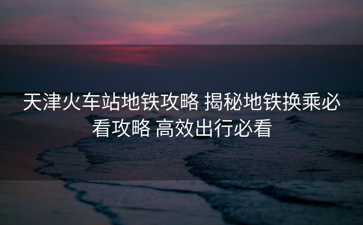 天津火車站地鐵攻略 揭秘地鐵換乘必看攻略 高效出行必看