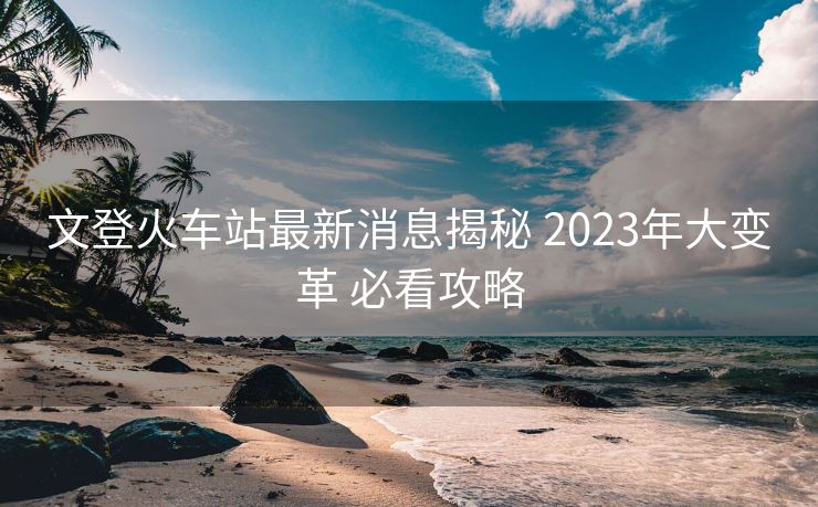 文登火車站最新消息揭秘 2023年大變革 必看攻略