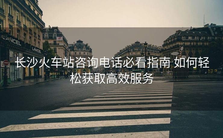 長(zhǎng)沙火車站咨詢電話必看指南 如何輕松獲取高效服務(wù)