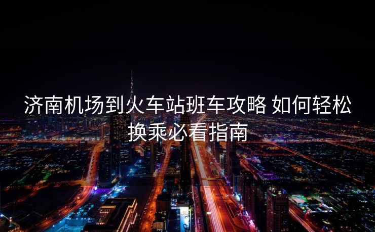 濟南機場到火車站班車攻略 如何輕松換乘必看指南