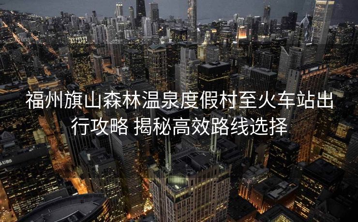 福州旗山森林溫泉度假村至火車站出行攻略 揭秘高效路線選擇