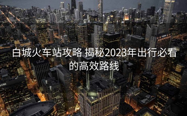 白城火車(chē)站攻略 揭秘2023年出行必看的高效路線
