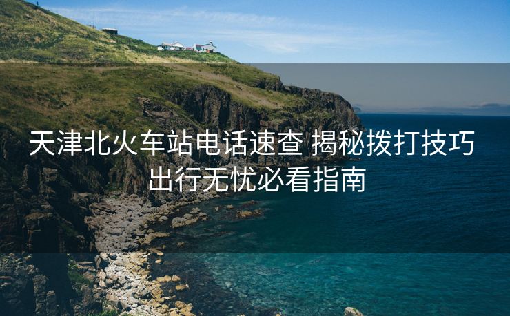 天津北火車站電話速查 揭秘?fù)艽蚣记?出行無憂必看指南
