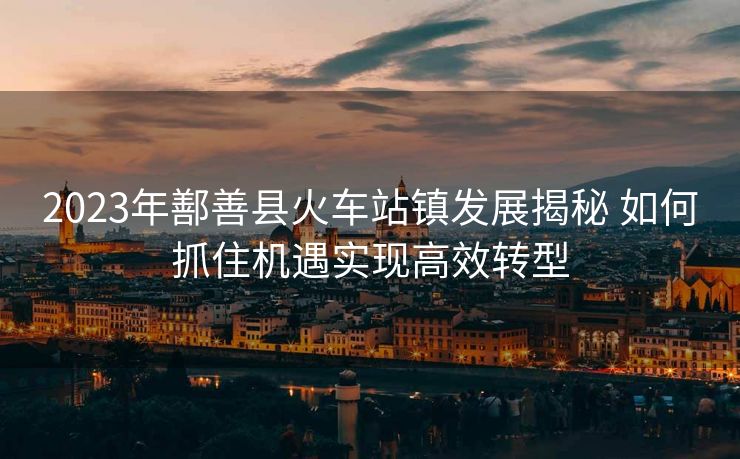 2023年鄯善縣火車站鎮(zhèn)發(fā)展揭秘 如何抓住機(jī)遇實(shí)現(xiàn)高效轉(zhuǎn)型