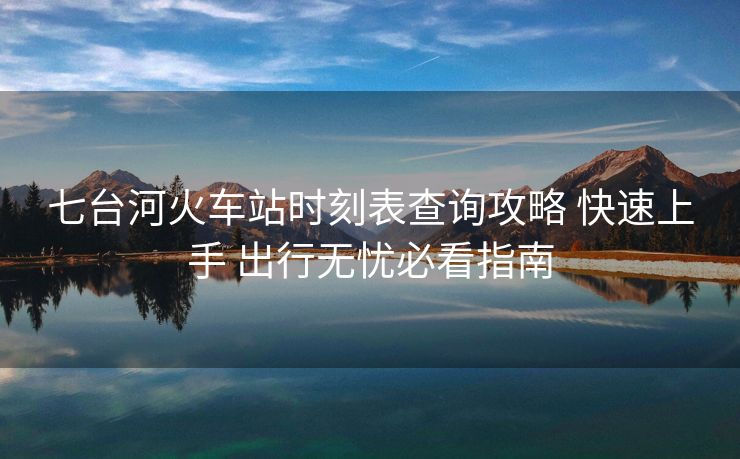 七臺河火車站時刻表查詢攻略 快速上手 出行無憂必看指南